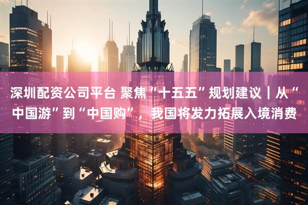 深圳配资公司平台 聚焦“十五五”规划建议｜从“中国游”到“中国购”，我国将发力拓展入境消费