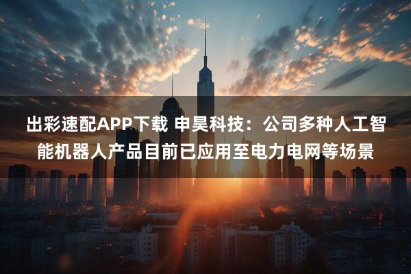 出彩速配APP下载 申昊科技：公司多种人工智能机器人产品目前已应用至电力电网等场景