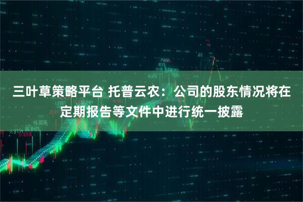 三叶草策略平台 托普云农：公司的股东情况将在定期报告等文件中进行统一披露