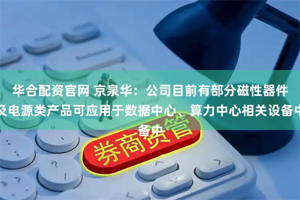 华合配资官网 京泉华：公司目前有部分磁性器件及电源类产品可应用于数据中心、算力中心相关设备中
