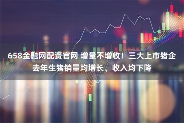 658金融网配资官网 增量不增收！三大上市猪企去年生猪销量均增长、收入均下降