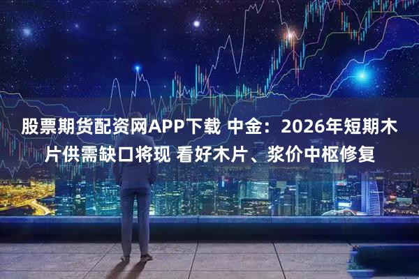 股票期货配资网APP下载 中金：2026年短期木片供需缺口将现 看好木片、浆价中枢修复