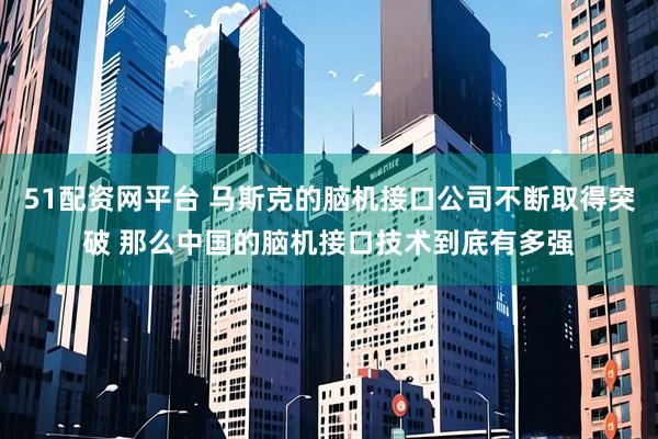 51配资网平台 马斯克的脑机接口公司不断取得突破 那么中国的脑机接口技术到底有多强