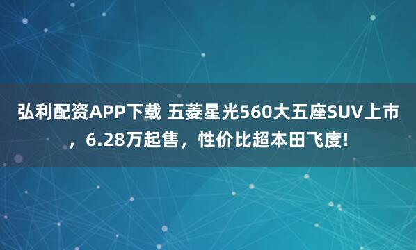 弘利配资APP下载 五菱星光560大五座SUV上市，6.28万起售，性价比超本田飞度!