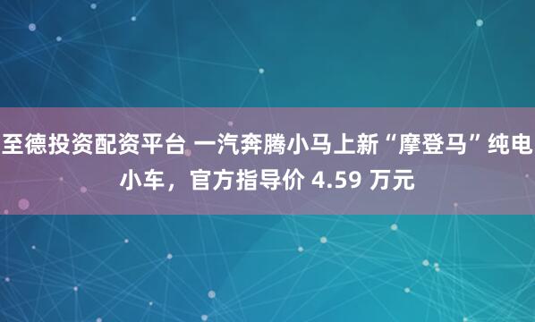 至德投资配资平台 一汽奔腾小马上新“摩登马”纯电小车，官方指导价 4.59 万元