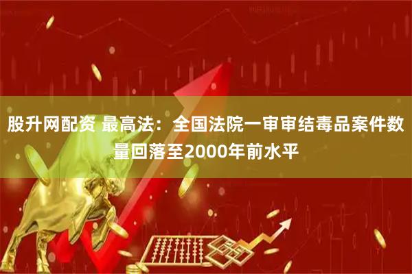 股升网配资 最高法：全国法院一审审结毒品案件数量回落至2000年前水平