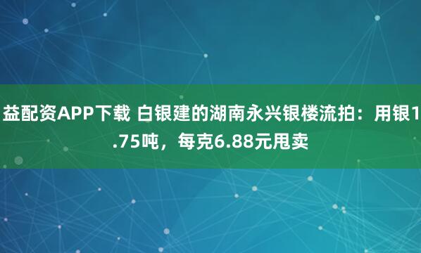 益配资APP下载 白银建的湖南永兴银楼流拍：用银1.75吨，每克6.88元甩卖