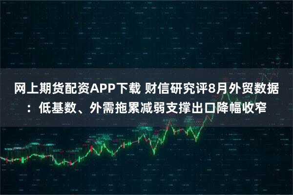 网上期货配资APP下载 财信研究评8月外贸数据：低基数、外需拖累减弱支撑出口降幅收窄