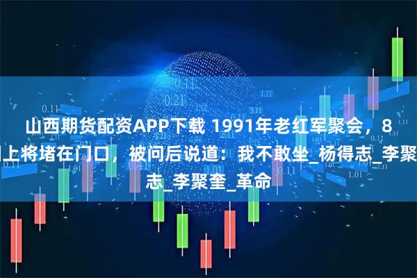 山西期货配资APP下载 1991年老红军聚会，80岁开国上将堵在门口，被问后说道：我不敢坐_杨得志_李聚奎_革命