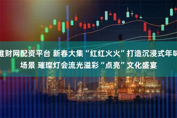 堆财网配资平台 新春大集“红红火火”打造沉浸式年味场景 璀璨灯会流光溢彩“点亮”文化盛宴
