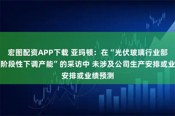 宏图配资APP下载 亚玛顿：在“光伏玻璃行业部分企业阶段性下调产能”的采访中 未涉及公司生产安排或业绩预测