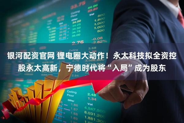 银河配资官网 锂电圈大动作！永太科技拟全资控股永太高新，宁德时代将“入局”成为股东