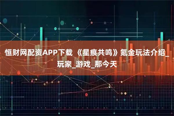 恒财网配资APP下载 《星痕共鸣》氪金玩法介绍_玩家_游戏_那今天