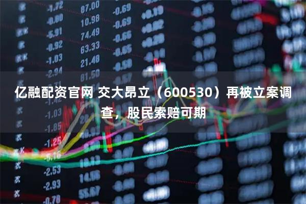 亿融配资官网 交大昂立（600530）再被立案调查，股民索赔可期