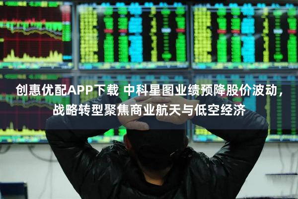 创惠优配APP下载 中科星图业绩预降股价波动，战略转型聚焦商业航天与低空经济