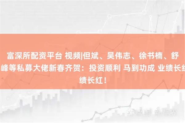 富深所配资平台 视频|但斌、吴伟志、徐书楠、舒泰峰等私募大佬新春齐贺：投资顺利 马到功成 业绩长红！