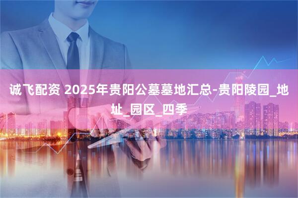 诚飞配资 2025年贵阳公墓墓地汇总-贵阳陵园_地址_园区_四季