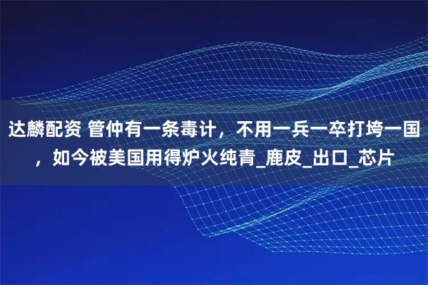 达麟配资 管仲有一条毒计，不用一兵一卒打垮一国，如今被美国用得炉火纯青_鹿皮_出口_芯片