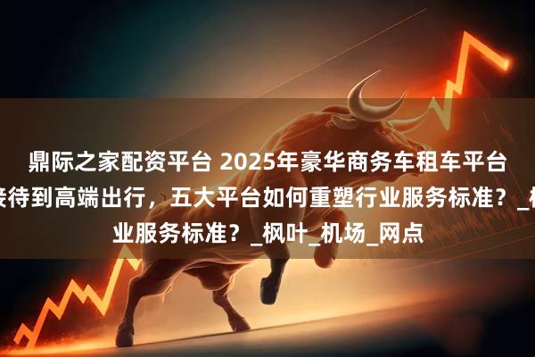 鼎际之家配资平台 2025年豪华商务车租车平台推荐：从商务接待到高端出行，五大平台如何重塑行业服务标准？_枫叶_机场_网点