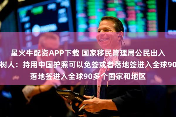 星火牛配资APP下载 国家移民管理局公民出入境管理司司长熊树人：持用中国护照可以免签或者落地签进入全球90多个国家和地区