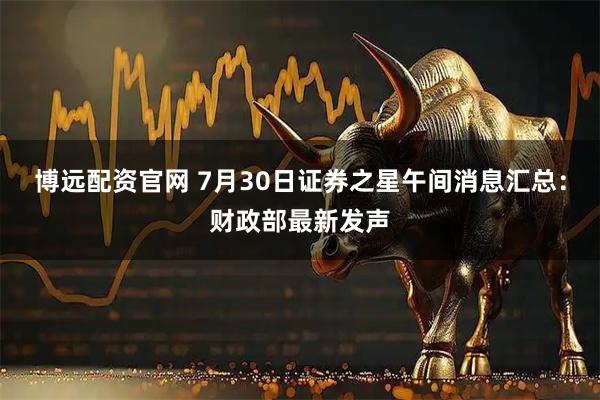 博远配资官网 7月30日证券之星午间消息汇总：财政部最新发声