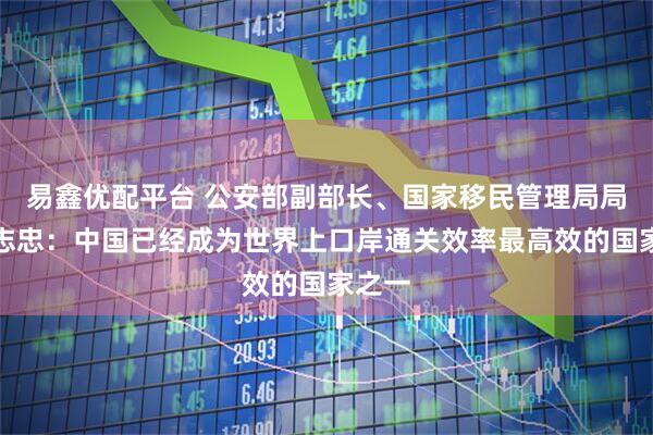 易鑫优配平台 公安部副部长、国家移民管理局局长王志忠：中国已经成为世界上口岸通关效率最高效的国家之一