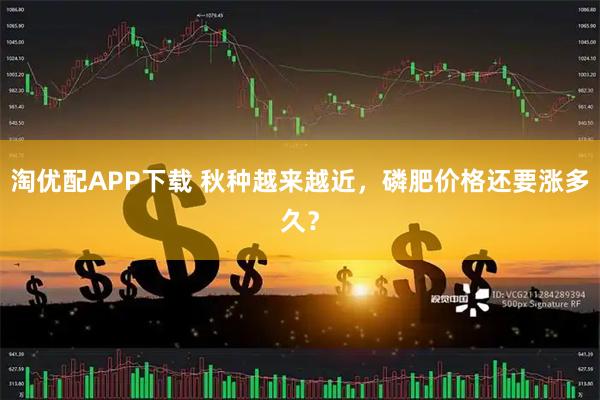 淘优配APP下载 秋种越来越近，磷肥价格还要涨多久？