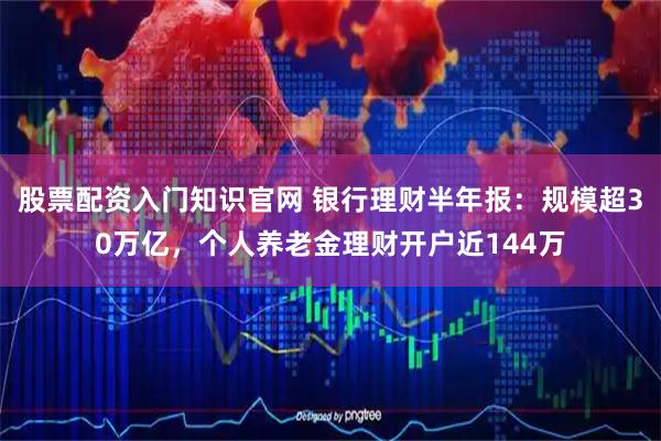 股票配资入门知识官网 银行理财半年报：规模超30万亿，个人养老金理财开户近144万