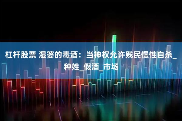 杠杆股票 湿婆的毒酒：当神权允许贱民慢性自杀_种姓_假酒_市场