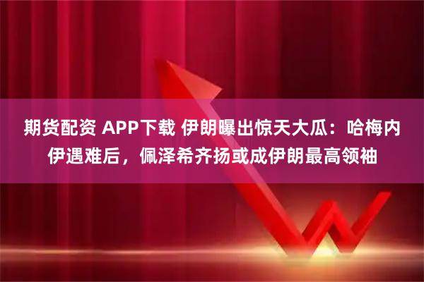 期货配资 APP下载 伊朗曝出惊天大瓜：哈梅内伊遇难后，佩泽希齐扬或成伊朗最高领袖