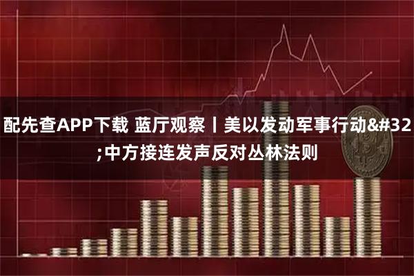 配先查APP下载 蓝厅观察丨美以发动军事行动 中方接连发声反对丛林法则