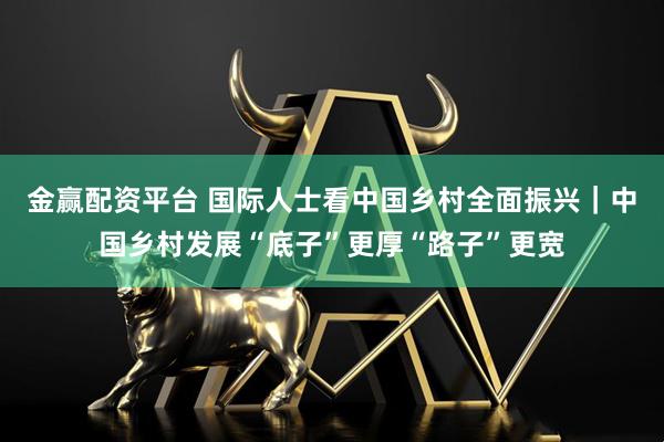 金赢配资平台 国际人士看中国乡村全面振兴｜中国乡村发展“底子”更厚“路子”更宽