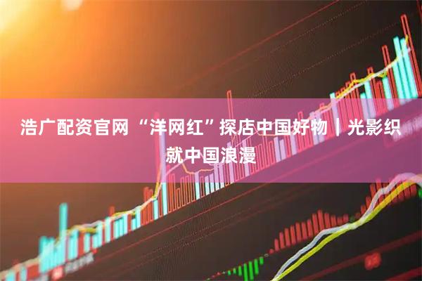 浩广配资官网 “洋网红”探店中国好物｜光影织就中国浪漫