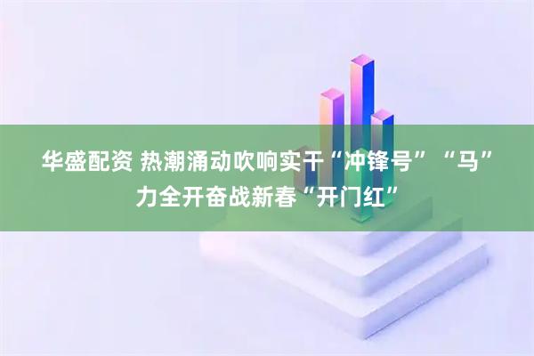 华盛配资 热潮涌动吹响实干“冲锋号” “马”力全开奋战新春“开门红”