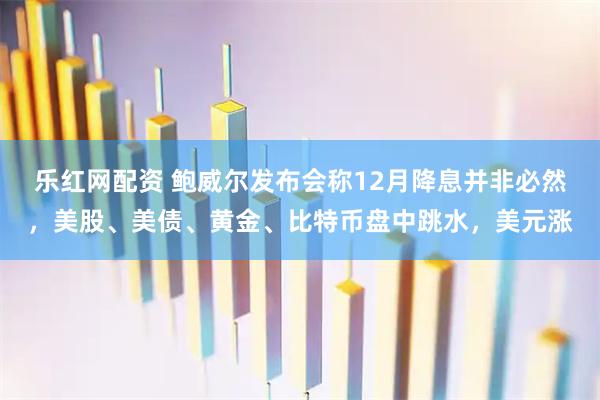 乐红网配资 鲍威尔发布会称12月降息并非必然，美股、美债、黄金、比特币盘中跳水，美元涨