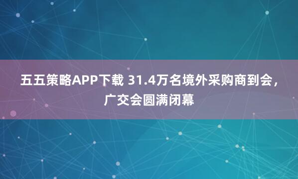 五五策略APP下载 31.4万名境外采购商到会，广交会圆满闭幕