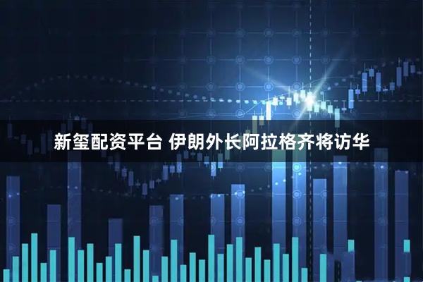 新玺配资平台 伊朗外长阿拉格齐将访华